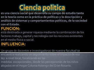 es una ciencia social que desarrolla su campo de estudio tanto
en la teoría como en la práctica de políticas y la descripción y
análisis de sistemas y comportamientos políticos, de la sociedad
con el Estado.
FUNCION:
está destinada a generar riqueza mediante la combinación de los
factores trabajo, capital y tecnología con los recursos existentes
en el medio físico o social.
INFLUENCIA:
Un grupo de docentes e investigadoras de nuestra facultad se
encuentra realizando un seguimiento sobre el impacto de esa
ley a nivel local, focalizando en las
medidas excepcionales, desde las percepciones de los niños
alojados en el Hogar Colonia Astengo del Gran Rosario.
 