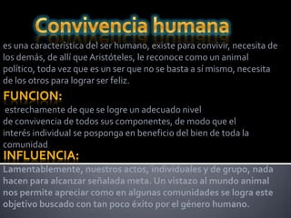 es una característica del ser humano, existe para convivir, necesita de
los demás, de allí que Aristóteles, le reconoce como un animal
político, toda vez que es un ser que no se basta a sí mismo, necesita
de los otros para lograr ser feliz.
FUNCION:
 estrechamente de que se logre un adecuado nivel
de convivencia de todos sus componentes, de modo que el
interés individual se posponga en beneficio del bien de toda la
comunidad
INFLUENCIA:
Lamentablemente, nuestros actos, individuales y de grupo, nada
hacen para alcanzar señalada meta. Un vistazo al mundo animal
nos permite apreciar como en algunas comunidades se logra este
objetivo buscado con tan poco éxito por el género humano.
 