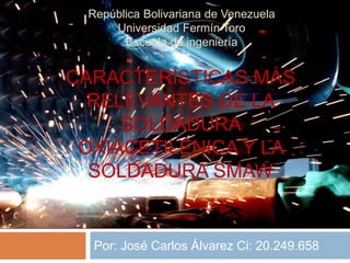 Por: José Carlos Álvarez Ci: 20.249.658
República Bolivariana de Venezuela
Universidad Fermín Toro
Escuela de ingeniería
CARACTERÍSTICAS MÁS
RELEVANTES DE LA
SOLDADURA
OXIACETILÉNICA Y LA
SOLDADURA SMAW
 