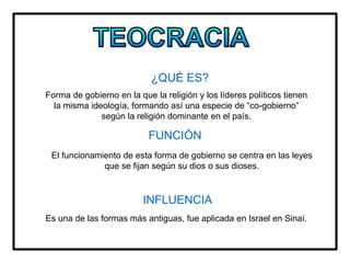¿QUÉ ES?
Forma de gobierno en la que la religión y los líderes políticos tienen
la misma ideología, formando así una especie de “co-gobierno”
según la religión dominante en el país.
FUNCIÓN
El funcionamiento de esta forma de gobierno se centra en las leyes
que se fijan según su dios o sus dioses.
INFLUENCIA
Es una de las formas más antiguas, fue aplicada en Israel en Sinaí.
 