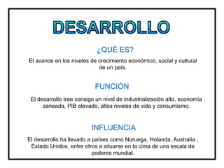 ¿QUÉ ES?
El avance en los niveles de crecimiento económico, social y cultural
de un país.
FUNCIÓN
El desarrollo trae consigo un nivel de industrialización alto, economía
saneada, PIB elevado, altos niveles de vida y consumismo.
INFLUENCIA
El desarrollo ha llevado a países como Noruega, Holanda, Australia ,
Estado Unidos, entre otros a situarse en la cima de una escala de
poderes mundial.
 