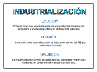 ¿QUÉ ES?
Proceso en el cual un estado pasa de una economía basada en la
agricultura a una fundamentada en el desarrollo industrial.
FUNCIÓN
La función de la industrialización se basa en el sostén del PIB por
medio de la industria.
INFLUENCIA
La industrialización elimina al sector agrario, haciéndolo migrar a las
ciudades, en donde se han instalado las fábricas.
 