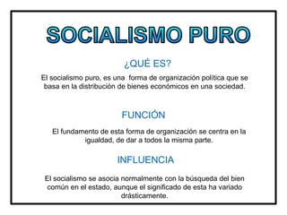¿QUÉ ES?
El socialismo puro, es una forma de organización política que se
basa en la distribución de bienes económicos en una sociedad.
FUNCIÓN
El fundamento de esta forma de organización se centra en la
igualdad, de dar a todos la misma parte.
INFLUENCIA
El socialismo se asocia normalmente con la búsqueda del bien
común en el estado, aunque el significado de esta ha variado
drásticamente.
 