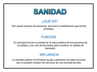 ¿QUÉ ES?
Son aquel conjunto de personas, servicios e instalaciones que brinda
el estado.
FUNCIÓN
Su principal función es preservar la salud pública de las personas de
un estado y son una de las bases para constituir un estado de
bienestar.
INFLUENCIA
La sanidad pública ha brindado ayuda a personas de bajos recursos
que no pueden costear los servicios de una sanidad privada.
 
