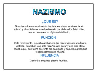¿QUÉ ES?
El nazismo fue un movimiento fascista, en el que se vivencia el
racismo y el socialismo, este fue llevado por el dictador Adolf Hitler,
que se centró en un régimen totalitario.
FUNCIÓN
Este movimiento, buscaba acabar con las diferencias de una forma
violenta, buscaban una sola raza “la raza pura” y una sola clase
social, aquel que fuera diferente era castigado y sometido a trabajos
y posteriormente la muerte.
INFLUENCIA
Generó la segunda guerra mundial.
 