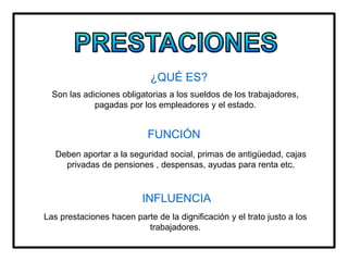 ¿QUÉ ES?
Son las adiciones obligatorias a los sueldos de los trabajadores,
pagadas por los empleadores y el estado.
FUNCIÓN
Deben aportar a la seguridad social, primas de antigüedad, cajas
privadas de pensiones , despensas, ayudas para renta etc.
INFLUENCIA
Las prestaciones hacen parte de la dignificación y el trato justo a los
trabajadores.
 