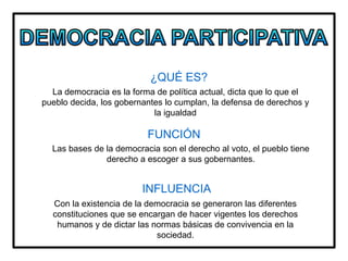 ¿QUÉ ES?
FUNCIÓN
INFLUENCIA
La democracia es la forma de política actual, dicta que lo que el
pueblo decida, los gobernantes lo cumplan, la defensa de derechos y
la igualdad
Las bases de la democracia son el derecho al voto, el pueblo tiene
derecho a escoger a sus gobernantes.
Con la existencia de la democracia se generaron las diferentes
constituciones que se encargan de hacer vigentes los derechos
humanos y de dictar las normas básicas de convivencia en la
sociedad.
 
