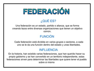 ¿QUÉ ES?
Una federación es un estado, partido o alianza, que se forma
creando lazos entre diversas organizaciones que tienen un objetivo
común.
FUNCIÓN
Cada federación está dividida en varios grupos o sectores, a cada
uno se le da una función dentro del estado y unas libertades.
INFLUENCIA
En la historia, han existido varias federaciones, que han querido hacer su
propio gobierno y se han convertido en un territorio independiente, estas
federaciones sirven para determinar las libertades que quiere tener el pueblo
sobre si mismo
 