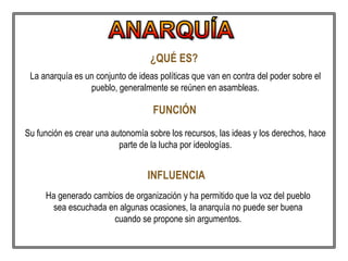 ¿QUÉ ES?
La anarquía es un conjunto de ideas políticas que van en contra del poder sobre el
pueblo, generalmente se reúnen en asambleas.
FUNCIÓN
Su función es crear una autonomía sobre los recursos, las ideas y los derechos, hace
parte de la lucha por ideologías.
INFLUENCIA
Ha generado cambios de organización y ha permitido que la voz del pueblo
sea escuchada en algunas ocasiones, la anarquía no puede ser buena
cuando se propone sin argumentos.
 