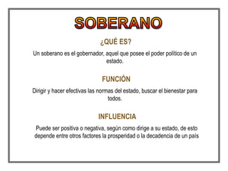 ¿QUÉ ES?
Un soberano es el gobernador, aquel que posee el poder político de un
estado.
FUNCIÓN
Dirigir y hacer efectivas las normas del estado, buscar el bienestar para
todos.
INFLUENCIA
Puede ser positiva o negativa, según como dirige a su estado, de esto
depende entre otros factores la prosperidad o la decadencia de un país
 