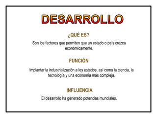 ¿QUÉ ES?
Son los factores que permiten que un estado o país crezca
económicamente.
FUNCIÓN
Implantar la industrialización a los estados, así como la ciencia, la
tecnología y una economía más compleja.
INFLUENCIA
El desarrollo ha generado potencias mundiales.
 