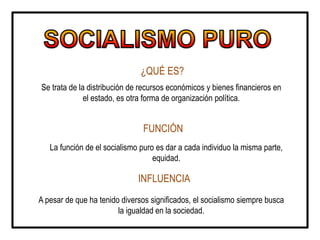 ¿QUÉ ES?
Se trata de la distribución de recursos económicos y bienes financieros en
el estado, es otra forma de organización política.
FUNCIÓN
La función de el socialismo puro es dar a cada individuo la misma parte,
equidad.
INFLUENCIA
A pesar de que ha tenido diversos significados, el socialismo siempre busca
la igualdad en la sociedad.
 