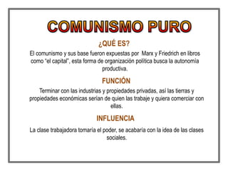 ¿QUÉ ES?
La clase trabajadora tomaría el poder, se acabaría con la idea de las clases
sociales.
FUNCIÓN
Terminar con las industrias y propiedades privadas, así las tierras y
propiedades económicas serían de quien las trabaje y quiera comerciar con
ellas.
INFLUENCIA
El comunismo y sus base fueron expuestas por Marx y Friedrich en libros
como “el capital”, esta forma de organización política busca la autonomía
productiva.
 