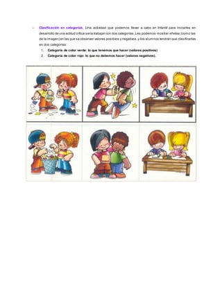 - Clasificación en categorías. Una actividad que podemos llevar a cabo en Infantil para iniciarles en
desarrollo de una actitud crítica sería trabajar con dos categorías. Les podemos mostrar viñetas (como las
de la imagen) en las que se observan valores positivos y negativos, y los alumnos tendrán que clasificarlas
en dos categorías:
1. Categoría de color verde: lo que tenemos que hacer (valores positivos)
2. Categoría de color rojo: lo que no debemos hacer (valores negativos).