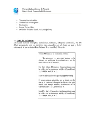 Universidad Autónoma de Nayarit
Dirección de Desarrollo Bibliotecario
• Tema de investigación
• Nombre del investigador
• Institución
• Lugar, Fecha, Hora
• Datos de la fuente (edad, sexo, ocupación)
23) Ficha de Paráfrasis:
Sirve para explicar conceptos, expresiones, hipótesis, categorías científicas, etc. De
difícil compresión con los términos mas adecuados con el objeto de que el lector
entienda de lo que se trata. (Esta ficha no lleva comillas). Ejemplo:
Texto: Método de la economía política
“Lo concreto es concreto porque es la
síntesis de múltiples determinaciones, por lo
tanto unidad de lo diverso”.
En: Karl Marx. Elementos fundamentales para
la critica de la economía política (Grundrisse)
1857-1858, Vol., I, p. 21.
Método de la economía política (paráfrasis)
El conocimiento científico no se inicia por lo
real y lo concreto, sino por la abstracción, por
medio del trabajo teórico, elevándose de la
Generalidad I a la Generalidad II.
MARX, Karl. Elementos fundamentales para
la critica de la economía política (Grundrisse)
1857-1858, Vol., I, p. 21.
 