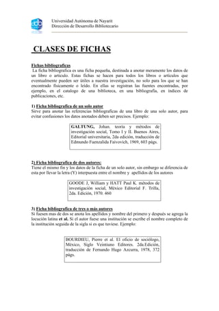 Universidad Autónoma de Nayarit
Dirección de Desarrollo Bibliotecario
CLASES DE FICHAS
Fichas bibliograficas
La ficha bibliografica es una ficha pequeña, destinada a anotar meramente los datos de
un libro o articulo. Estas fichas se hacen para todos los libros o artículos que
eventualmente pueden ser útiles a nuestra investigación, no solo para los que se han
encontrado físicamente o leído. En ellas se registran las fuentes encontradas, por
ejemplo, en el catalogo de una biblioteca, en una bibliografía, en índices de
publicaciones, etc.
1) Ficha bibliografica de un solo autor
Sirve para anotar las referencias bibliograficas de una libro de una solo autor, para
evitar confusiones los datos anotados deben ser precisos. Ejemplo:
GALTUNG, Johan. teoría y métodos de
investigación social, Tomo I y II. Buenos Aires,
Editorial universitaria, 2da edición, traducción de
Edmundo Fuenzalida Faivovich, 1969, 603 págs.
2) Ficha bibliografica de dos autores:
Tiene el mismo fin y los datos de la ficha de un solo autor, sin embargo se diferencia de
esta por llevar la letra (Y) interpuesta entre el nombre y apellidos de los autores
GOODE J, William y HATT Paul K. métodos de
investigación social, México Editorial F. Trilla,
2da. Edición, 1970. 460
3) Ficha bibliografica de tres o más autores
Si fuesen mas de dos se anota los apellidos y nombre del primero y después se agrega la
locución latina et al. Si el autor fuese una institución se escribe el nombre completo de
la institución seguida de la sigla si es que tuviese. Ejemplo:
BOURDIEU, Pierre et al. El oficio de sociólogo,
México, Siglo Veintiuno Editores. 2da.Edición,
traducción de Fernando Hugo Azcurra, 1978, 372
págs.
 