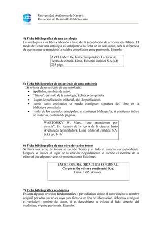 Universidad Autónoma de Nayarit
Dirección de Desarrollo Bibliotecario
4) Ficha bibliografica de una antología
La antología es un libro elaborado a base de la recopilación de artículos científicos. El
modo de fichar una antología es semejante a la ficha de un solo autor, con la diferencia
de que en esta se menciona la palabra compilador entre paréntesis. Ejemplo
AVELLANEDA, Justo (compilador). Lecturas de
Teoría de ciencia. Lima, Editorial Jurídica S.A.(s.f)
265 págs.
5) Ficha bibliografica de un artículo de una antología
Si se trata de un artículo de una antología:
• Apellidos, nombres de autor.
• “Titulo”. en titulo de la antología, Editor o compilador
• Lugar de publicación: editorial, año de publicación,
• como datos opcionales se puede consignar: signatura del libro en la
biblioteca consultada
• titulo de los capítulos principales, si contienen bibliografía, si contienen índice
de materias, cantidad de páginas.
WARTOJSKY W, Marx. “que entendemos por
ciencia”, En: lecturas de la teoría de la ciencia. Justo
Avellaneda (compilador), Lima Editorial Jurídica S.A.
(s.f.) pp, 1-16
6) Ficha bibliografica de una obra de varios tomos
Si fuera una serie de tomos se escribe Tomo y al lado el numero correspondiente.
Después se indica el lugar de la edición Seguidamente se escribe el nombre de la
editorial que algunas veces se presenta como Ediciones.
ENCICLOPEDIA DIDACTICA CORDINAL.
Corporación editora continental S.A.
Lima, 1985, 4 tomos.
7) Ficha bibliografica seudónima
Existen algunos artículos fundamentales o periodísticos donde el autor oculta su nombre
original por otro que no es suyo para fichar este tipo de información, debemos averiguar
el verdadero nombre del autor, si es descubierto se coloca al lado derecho del
seudónimo y entre paréntesis. Ejemplo:
 