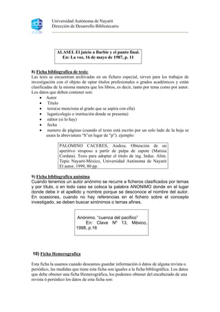Universidad Autónoma de Nayarit
Dirección de Desarrollo Bibliotecario
ALASEI. El juicio a Barbie y el punto final.
En: La voz, 16 de mayo de 1987, p. 11
8) Ficha bibliografica de tesis:
Las tesis se encuentran archivadas en un fichero especial, sirven para los trabajos de
investigación con el objeto de optar títulos profesionales o grados académicos y están
clasificadas de la misma manera que los libros, es decir, tanto por tema como por autor.
Los datos que deben contener son:
• Autor
• Titulo
• tesis(se menciona al grado que se aspira con ella)
• lugar(colegio o institución donde se presenta)
• editor (si lo hay)
• fecha
• numero de páginas (cuando el texto está escrito por un solo lado de la hoja se
usara la abreviatura “h”en lugar de “p”). ejemplo:
PALOMINO CACERES, Andrea. Obtención de un
aperitivo siruposo a partir de pulpa de zapote (Matisia
Cordata). Tesis para adoptar el titulo de ing. Indus. Alim.
Tepic Nayarit-México, Universidad Autónoma de Nayarit
El autor, 1999, 80 pp.
9) Ficha bibliografica anónima
Cuando tenemos un autor anónimo se recurre a ficheros clasificados por temas
y por título, o en todo caso se coloca la palabra ANONIMO donde en el lugar
donde debe ir el apellido y nombre porque se desconoce el nombre del autor.
En ocasiones, cuando no hay referencias en el fichero sobre el concepto
investigado, se deben buscar sinónimos o temas afines.
Anónimo. “cuenca del pacifico”
En: Clave Nº 13, México,
1998, p.16
10) Ficha Hemerografica
Esta ficha la usamos cuando deseamos guardar información ó datos de alguna revista o
periódico, las medidas que tiene esta ficha son iguales a la ficha bibliográfica. Los datos
que debe obtener una ficha Hemerográfica, los podemos obtener del encabezado de una
revista ó periódico los datos de esta ficha son:
 