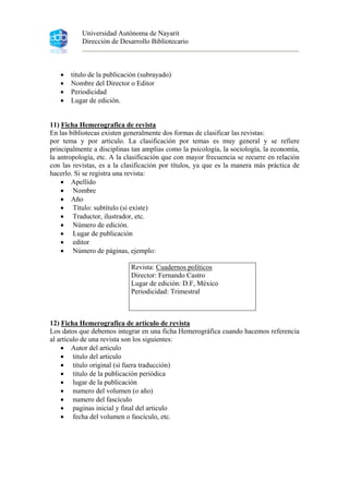 Universidad Autónoma de Nayarit
Dirección de Desarrollo Bibliotecario
• titulo de la publicación (subrayado)
• Nombre del Director o Editor
• Periodicidad
• Lugar de edición.
11) Ficha Hemerografica de revista
En las bibliotecas existen generalmente dos formas de clasificar las revistas:
por tema y por artículo. La clasificación por temas es muy general y se refiere
principalmente a disciplinas tan amplias como la psicología, la sociología, la economía,
la antropología, etc. A la clasificación que con mayor frecuencia se recurre en relación
con las revistas, es a la clasificación por títulos, ya que es la manera más práctica de
hacerlo. Si se registra una revista:
• Apellido
• Nombre
• Año
• Título: subtítulo (si existe)
• Traductor, ilustrador, etc.
• Número de edición.
• Lugar de publicación
• editor
• Número de páginas, ejemplo:
Revista: Cuadernos políticos
Director: Fernando Castro
Lugar de edición: D.F, México
Periodicidad: Trimestral
12) Ficha Hemerografica de artículo de revista
Los datos que debemos integrar en una ficha Hemerográfica cuando hacemos referencia
al artículo de una revista son los siguientes:
• Autor del articulo
• titulo del articulo
• titulo original (si fuera traducción)
• titulo de la publicación periódica
• lugar de la publicación
• numero del volumen (o año)
• numero del fascículo
• paginas inicial y final del articulo
• fecha del volumen o fascículo, etc.
 