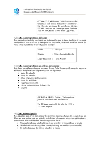 Universidad Autónoma de Nayarit
Dirección de Desarrollo Bibliotecario
O’DONNELL, Guillermo. “reflexiones sobre las
tendencias del estado burocrático autoritario”.
En: Revista Mexicana de sociología, México,
UNAM, Instituto de Investigaciones Sociales,
Vol. XXXIX, Enero-Marzo, Num.1, pp. 9-59
13) Ficha Hemerografica de periódico
Los periódicos también son fuente de información, por lo tanto también sirven para
enriquecer el marco teórico y conceptual de referencia y sustentar nuestros puntos de
vista sobre el problema de investigación. Ejemplo:
Diario : El Nayar
Director : Ulises Castrejón Pineda.
Lugar de edición : Tepic, Nayarit
14) Ficha Hemerografica de un artículo periodístico
Los datos que debemos integrar en orden de una ficha Hemerográfica cuando hacemos
referencia a algún artículo de periódico son los siguientes:
• autor del artículo
• titulo del articulo
• titulo original (si es traducción)
• titulo del periódico
• lugar de publicación
• fecha, numero o titulo de la sección
• pagina
QUIROGA LEON, Anibal. “Ordenamiento
jurídico, interferencias e indiferencias”.
En: El Nayar martes 20 de julio de 1999, p.
22, Tepic Nayarit
15) Ficha de investigación
Son aquellas que sirven para anexar los aspectos mas importantes del contenido de un
libro, de una revista o de un articulo periodístico tales como: conceptos, definiciones,
comentarios estas fichas deben tener los siguientes datos:
• Un encabezado que señale el tema al que se refiere el contenido de la tarjeta
• Nombre del autor(los apellidos en mayúsculas y los nombres en minúsculas)
• El titulo abreviado del libro o articulo y la pagina
 