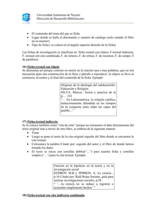 Universidad Autónoma de Nayarit
Dirección de Desarrollo Bibliotecario
• El contenido del tema del que se ficha
• Lugar donde se halla el documento y numero de catalogo (solo cuando el libro
no es nuestro)
• Tipo de ficha ( se coloca en el ángulo superior derecho de la ficha)
Las fichas de investigación se clasifican en: ficha textual con elipsis, F.textual indirecta,
F. textual con cita combinada, F. de síntesis, F. de critica, F. de resumen, F. de campo, F.
de paráfrasis
16) Ficha textual con elipsis
Se denomina así porque consiste en omitir en la oración una o mas palabras, que no son
necesarias para una construcción de la frase o párrafo a reproducir, la elipsis se lleva al
comienzo, al centro y al final del contenido de la ficha. Ejemplo
Orígenes de la ideología del subdesarrollo:
Educación y Religión.
SILVA, Marcos. Teoría y practica de la
p…. 162
“… En Latinoamérica, la religión católica,
minuciosamente difundida en los tiempos
de la conquista entre todas las capas del
pueblo…”
17) Ficha textual indirecta
Se le conoce también como “cita de citas” porque no extraemos el dato directamente del
texto original sino a través de otro libro, se elabora de la siguiente manera
• Tema
• Luego se pone el autor de la cita original seguido del libro donde se encuentra la
cita textual.
• Colocamos la palabra Citado por: seguido del autor y el libro de donde hemos
tomado los datos
• El texto se inicia con comillas dobles(“…”) para nuestra ficha y comillas
simples (‘…’) para la cita textual. Ejemplo
18) Ficha textual con cita indirecta combinada
Función en la hipótesis en la teoría y en la
investigación social
KEDROV M.B y SPIRKIN, A. La ciencia ,
p.16 Citado por: Raúl Rojas Soriano, guía para
realizar investigaciones sociales, p.58
“ ‘…la ciencia no se reduce a registrar o
acumular simplemente hechos’ ”
 