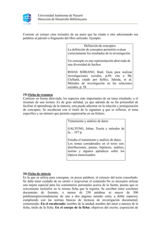 Universidad Autónoma de Nayarit
Dirección de Desarrollo Bibliotecario
Consiste en extraer citas textuales de un autor que ha citado a otro adicionando sus
palabras al párrafo o fragmento del libro utilizado. Ejemplo:
Definición de conceptos
La definición de conceptos permitirá evaluar
correctamente los resultados de la investigación.
Un concepto es una representación abreviada de
una diversidad de hechos.
ROJAS SORIANO, Raúl. Guía para realizar
investigaciones sociales, p.69, cita a Mc
Clelland, citado por Selltiz, Jahoda, et al.
Métodos de investigación en las relaciones
sociales, p. 58.
19) Ficha de resumen
Contiene en forma abreviada, los aspectos más importantes de un tema estudiado, o el
resumen de una lectura .Es de gran utilidad, ya que además de su fin primordial de
facilitar el aprendizaje de la materia, esta puede adiestrar en la relación y jerarquización
de conceptos. Se encabezan con el titulo de la signatura q que se refieren, el tema
específico y un número que permita organizarlas en un fichero.
Tratamiento y análisis de datos
GALTUNG, Johan. Teoría y métodos de
la… 557 p.
Estudia el tratamiento y análisis de datos.
Los temas considerados en el texto son:
distribuciones, pautas, hipótesis, análisis,
teorías y algunos apéndices sobre los
tópicos mencionados.
20) Ficha de síntesis
Es la que se utiliza para consignar, en pocas palabras, el extracto del texto consultado.
Se debe tener cuidado de no omitir o tergiversar el contenido No es necesario utilizar
una tarjeta especial para los comentarios personales acerca de la fuente, puesto que es
conveniente incluirlos en la misma ficha que la registra. Se escriben entre corchetes
documento de formato, o menor de 250 palabras ni mayor de 500
palabras(aproximadamente de una a dos paginas tamaño carta, a doble espacio),
cumpliendo con las normas básicas de técnicas de investigación documental,
conteniendo: En el encabezado: nombre de la unidad, nombre del autor o autores de la
ficha, titulo de la ficha. En el cuerpo de la ficha: objetivos del escrito, exposición de
 