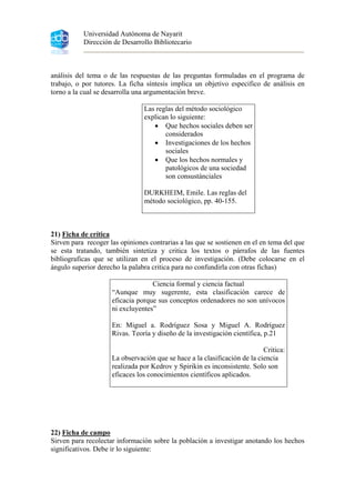 Universidad Autónoma de Nayarit
Dirección de Desarrollo Bibliotecario
análisis del tema o de las respuestas de las preguntas formuladas en el programa de
trabajo, o por tutores. La ficha síntesis implica un objetivo especifico de análisis en
torno a la cual se desarrolla una argumentación breve.
Las reglas del método sociológico
explican lo siguiente:
• Que hechos sociales deben ser
considerados
• Investigaciones de los hechos
sociales
• Que los hechos normales y
patológicos de una sociedad
son consustánciales
DURKHEIM, Emile. Las reglas del
método sociológico, pp. 40-155.
21) Ficha de crítica
Sirven para recoger las opiniones contrarias a las que se sostienen en el en tema del que
se esta tratando, también sintetiza y critica los textos o párrafos de las fuentes
bibliograficas que se utilizan en el proceso de investigación. (Debe colocarse en el
ángulo superior derecho la palabra critica para no confundirla con otras fichas)
Ciencia formal y ciencia factual
“Aunque muy sugerente, esta clasificación carece de
eficacia porque sus conceptos ordenadores no son unívocos
ni excluyentes”
En: Miguel a. Rodríguez Sosa y Miguel A. Rodríguez
Rivas. Teoría y diseño de la investigación científica, p.21
Critica:
La observación que se hace a la clasificación de la ciencia
realizada por Kedrov y Spirikin es inconsistente. Solo son
eficaces los conocimientos científicos aplicados.
22) Ficha de campo
Sirven para recolectar información sobre la población a investigar anotando los hechos
significativos. Debe ir lo siguiente:
 