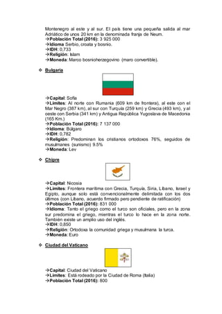 Montenegro al este y al sur. El país tiene una pequeña salida al mar
Adriático de unos 20 km en la denominada franja de Neum.
Población Total (2016): 3 925 000
Idioma Serbio, croata y bosnio.
IDH: 0,733
Religión: Islam
Moneda: Marco bosnioherzegovino (maro convertible).
 Bulgaria
Capital: Sofía
Límites: Al norte con Rumania (609 km de frontera), al este con el
Mar Negro (387 km), al sur con Turquía (259 km) y Grecia (493 km), y al
oeste con Serbia (341 km) y Antigua República Yugoslava de Macedonia
(165 Km.)
Población Total (2016): 7 137 000
Idioma: Búlgaro
IDH: 0,782
Religión: Predominan los cristianos ortodoxos 76%, seguidos de
musulmanes (sunismo) 9.5%
Moneda: Lev
 Chipre
Capital: Nicosia
Límites: Frontera marítima con Grecia, Turquía, Siria, Líbano, Israel y
Egipto, aunque solo está convencionalmente delimitada con los dos
últimos (con Líbano, acuerdo firmado pero pendiente de ratificación)
Población Total (2016): 831 000
Idioma: Tanto el griego como el turco son oficiales, pero en la zona
sur predomina el griego, mientras el turco lo hace en la zona norte.
También existe un amplio uso del inglés.
IDH: 0,850
Religión: Ortodoxa la comunidad griega y musulmana la turca.
Moneda: Euro
 Ciudad del Vaticano
Capital: Ciudad del Vaticano
Límites: Está rodeado por la Ciudad de Roma (Italia)
Población Total (2016): 800
 