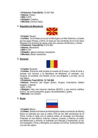 Población Total (2016): 10 547 000
Idioma: Checo
IDH: 0,870
Religión: Católica
Moneda: Corona checa
 República de Macedonia
Capital: Skopie
Límites: Es limitada al sur por el Mar Egeo y el Mío Aliakmon, al oeste
por los lagos Prespa y Ohrid, al norte por las montañas de la Crna Gora
Skopska y la divisoria de aguas entre las cuencas del Morava y Vardar.
Población Total (2016): 2 074 000
Idioma: Macedonio
IDH: 0,747
Religión: Iglesia ortodoxa macedonia
Moneda: Denar macedonio
 Rumania
Capital: Bucarest
Límites: Rumanía está situada al sureste de Europa. Limita al norte y
noreste con Ucrania y la República de Moldavia; al noroeste, con
Hungría; al suroeste, con Serbia; al sur, con Bulgaria; y al este, con el
mar Negro.
Población Total (2016): 19 742 000
Idioma: Rumano (de origen latino). Grupos minoritarios hablan
húngaro y alemán
IDH: 0,793
Religión: Hay una mayoría ortodoxa (86,8%) y una minoría católica
(4,6%), así como pequeños grupos de protestantes y judíos.
Moneda: Leu rumano
 Rusia
Capital: Moscú
Límites: Desde el enclave de Kaliningrado hasta el estrecho de Bering,
Rusia se extiende por casi la mitad (170) de los 360 meridianos de la
Tierra. Limita al norte con el océano Ártico; al noroeste con Noruega,
Finlandia, el mar Báltico, Estonia, Letonia, Lituania y Polonia; al oeste
con Bielorrusia y Ucrania; al sudoeste con Georgia y Azerbaiyán; al sur
con Kazajstán, China y Mongolia; al sudeste con China, Corea del Norte
y el mar del Japón.
 