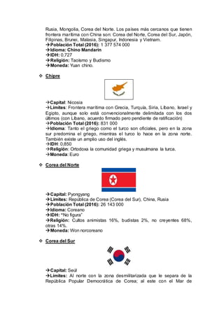 Rusia, Mongolia, Corea del Norte. Los países más cercanos que tienen
frontera marítima con China son: Corea del Norte, Corea del Sur, Japón,
Filipinas, Brunei, Malasia, Singapur, Indonesia y Vietnam.
Población Total (2016): 1 377 574 000
Idioma: Chino Mandarín
IDH: 0,727
Religión: Taoísmo y Budismo
Moneda: Yuan chino.
 Chipre
Capital: Nicosia
Límites: Frontera marítima con Grecia, Turquía, Siria, Líbano, Israel y
Egipto, aunque solo está convencionalmente delimitada con los dos
últimos (con Líbano, acuerdo firmado pero pendiente de ratificación)
Población Total (2016): 831 000
Idioma: Tanto el griego como el turco son oficiales, pero en la zona
sur predomina el griego, mientras el turco lo hace en la zona norte.
También existe un amplio uso del inglés.
IDH: 0,850
Religión: Ortodoxa la comunidad griega y musulmana la turca.
Moneda: Euro
 Corea del Norte
Capital: Pyongyang
Límites: República de Corea (Corea del Sur), China, Rusia
Población Total (2016): 26 143 000
Idioma: Coreano
IDH: “No figura”
Religión: Cultos animistas 16%, budistas 2%, no creyentes 68%,
otras 14%.
Moneda: Won norcoreano
 Corea del Sur
Capital: Seúl
Límites: Al norte con la zona desmilitarizada que le separa de la
República Popular Democrática de Corea; al este con el Mar de
 