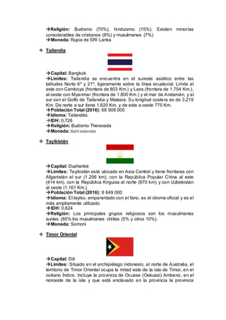 Religión: Budismo (70%), hinduismo (15%). Existen minorías
considerables de cristianos (8%) y musulmanes (7%)
Moneda: Rupia de SRI Lanka
 Tailandia
Capital: Bangkok
Límites: Tailandia se encuentra en el sureste asiático entre las
latitudes Norte 6º y 21º, ligeramente sobre la línea ecuatorial. Limita al
este con Camboya (frontera de 803 Km.) y Laos (frontera de 1.754 Km.),
al oeste con Myanmar (frontera de 1.800 Km.) y el mar de Andamán, y al
sur con el Golfo de Tailandia y Malasia. Su longitud costera es de 3.219
Km. De norte a sur tiene 1.620 Km. y de este a oeste 775 Km.
Población Total (2016): 68 908 000
Idioma: Tailandés.
IDH: 0,726
Religión: Budismo Theravada
Moneda: Baht tailandés
 Tayikistán
Capital: Dushanbé
Límites: Tayikistán está ubicado en Asia Central y tiene fronteras con
Afganistán al sur (1.206 km), con la República Popular China al este
(414 km), con la República Kirguisa al norte (870 km) y con Uzbekistán
al oeste (1.161 Km.).
Población Total (2016): 8 649 000
Idioma: El tayiko, emparentado con el farsi, es el idioma oficial y es el
más ampliamente utilizado.
IDH: 0,624
Religión: Los principales grupos religiosos son los musulmanes
suníes (85% los musulmanes chiítas (5% y otros 10%).
Moneda: Somoni
 Timor Oriental
Capital: Dili
Límites: Situado en el archipiélago indonesio, al norte de Australia, el
territorio de Timor Oriental ocupa la mitad este de la isla de Timor, en el
océano Índico. Incluye la provincia de Ocusse (Oekussi) Ambeno, en el
noroeste de la isla y que está enclavado en la provincia la provincia
 