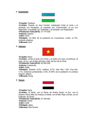  Uzbekistán
Capital: Tashkent
Límites: Situado en Asia Central, Uzbekistán limita al norte y al
nordeste con Kazajstán, al sudoeste con Turkmenistán, al sur con
Afganistán, al sudeste con Tayikistán y al nordeste con Kirguizistán.
Población Total (2016): 31 777 000
Idioma: Uzbeco
IDH: 0,675
Religión: Un 88% de la población es musulmana, sunita; un 9%,
cristiana ortodoxa.
Moneda: Som
 Vietnam
Capital: Hanoi
Límites: Limita al norte con China y al oeste con Laos y Camboya. Al
este y al sur, con el Mar del Este o Mar del Sur de la China.
Población Total (2016): 92 804 000
Idioma: Vietnamita.
IDH: 0,666
Religión: Budista, 9,3%; católica, 6,7%; Hoa Hao 1,5%; Cao Dai,
1,1%; cristianos protestantes, 0,5%. El 80% de la población no profesa
ninguna religión.
Moneda: Dong
 Yemen
Capital: Saná
Límites: Al Norte, con el Reino de Arabia Saudí; al Sur, con el
Océano Índico (Mar de Arabia); al Oeste, con el Mar Rojo; al Este, con el
Sultanato de Omán.
Población Total (2016): 27 536 000
Idioma: Árabe
IDH: 0,498
Religión: Islam
Moneda: Rial Yemení
 