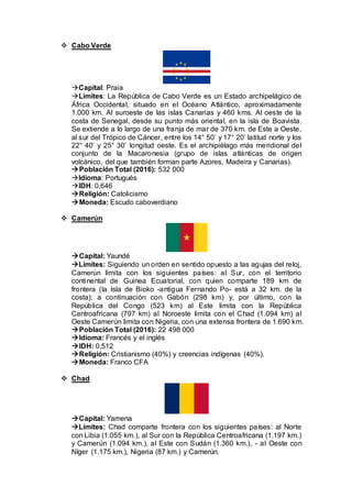  Cabo Verde
Capital: Praia
Límites: La República de Cabo Verde es un Estado archipelágico de
África Occidental, situado en el Océano Atlántico, aproximadamente
1.000 km. Al suroeste de las islas Canarias y 460 kms. Al oeste de la
costa de Senegal, desde su punto más oriental, en la isla de Boavista.
Se extiende a lo largo de una franja de mar de 370 km. de Este a Oeste,
al sur del Trópico de Cáncer, entre los 14° 50’ y 17° 20’ latitud norte y los
22° 40’ y 25° 30’ longitud oeste. Es el archipiélago más meridional del
conjunto de la Macaronesia (grupo de islas atlánticas de origen
volcánico, del que también forman parte Azores, Madeira y Canarias).
Población Total (2016): 532 000
Idioma: Portugués
IDH: 0,646
Religión: Catolicismo
Moneda: Escudo caboverdiano
 Camerún
Capital: Yaundé
Límites: Siguiendo un orden en sentido opuesto a las agujas del reloj,
Camerún limita con los siguientes países: al Sur, con el territorio
continental de Guinea Ecuatorial, con quien comparte 189 km de
frontera (la Isla de Bioko -antigua Fernando Po- está a 32 km. de la
costa); a continuación con Gabón (298 km) y, por último, con la
República del Congo (523 km) al Este limita con la República
Centroafricana (797 km) al Noroeste limita con el Chad (1.094 km) al
Oeste Camerún limita con Nigeria, con una extensa frontera de 1.690 km.
Población Total (2016): 22 498 000
Idioma: Francés y el inglés
IDH: 0,512
Religión: Cristianismo (40%) y creencias indígenas (40%).
Moneda: Franco CFA
 Chad
Capital: Yamena
Límites: Chad comparte frontera con los siguientes países: al Norte
con Libia (1.055 km.), al Sur con la República Centroafricana (1.197 km.)
y Camerún (1.094 km.), al Este con Sudán (1.360 km.), - al Oeste con
Níger (1.175 km.), Nigeria (87 km.) y Camerún.
 