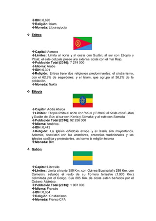 IDH: 0,690
Religión: Islam.
Moneda: Libra egipcia
 Eritrea
Capital: Asmara
Límites: Limita al norte y al oeste con Sudán; al sur con Etiopía y
Yibuti; el este del país posee una extensa costa con el mar Rojo.
Población Total (2016): 7 274 000
Idioma: Árabe
IDH: 0,391
Religión: Eritrea tiene dos religiones predominantes: el cristianismo,
con el 62,9% de seguidores; y el Islam, que agrupa al 36,2% de la
población.
Moneda: Nakfa
 Etiopía
Capital: Addis Abeba
Límites: Etiopía limita al norte con Yibuti y Eritrea; al oeste con Sudán
y Sudán del Sur; al sur con Kenia y Somalia; y al este con Somalia
Población Total (2016): 92 256 000
Idioma: Amárico.
IDH: 0,442
Religión: La Iglesia ortodoxa etíope y el Islam son mayoritarios.
Además, coexisten con las anteriores, creencias tradicionales y las
Iglesias católica y protestantes, así como la religión hebrea
Moneda: Birr
 Gabón
Capital: Libreville
Límites: Limita al norte 350 Km. con Guinea Ecuatorial y 298 Km. con
Camerún, estando el resto de su frontera terrestre (1.903 Km.)
delimitada por el Congo. Sus 885 Km. de costa están bañados por el
Océano Atlántico.
Población Total (2016): 1 907 000
Idioma: Francés
IDH: 0,684
Religión: Cristianismo
Moneda: Franco CFA
 