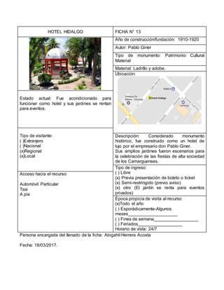 HOTEL HIDALGO FICHA N° 13
Año de construcción/fundación: 1910-1920
Autor: Pablo Giner
Tipo de monumento: Patrimonio Cultural
Material
Material: Ladrillo y adobe.
Ubicación:
Estado actual: Fue acondicionado para
funcionar como hotel y sus jardines se rentan
para eventos.
Tipo de visitante:
( )Extranjero
( )Nacional
(x)Regional
(x)Local
Descripción: Considerado monumento
histórico, fue construido como un hotel de
lujo por el empresario don Pablo Giner.
Sus amplios jardines fueron escenarios para
la celebración de las fiestas de alta sociedad
de los Camarguenses.
Tipo de ingreso:
( ) Libre
(x) Previa presentación de boleto o ticket
(x) Semi-restringido (previo aviso)
(x) otro (El jardín se renta para eventos
privados)
Acceso hacia el recurso:
Automóvil Particular
Taxi
A pie
Época propicia de visita al recurso
(x)Todo el año
( ) Esporádicamente-Algunos
meses____________________
( ) Fines de semana__________________
( ) Feriados__________________
Horario de vista: 24/7
Persona encargada del llenado de la ficha: Abigahil Herrera Acosta
Fecha: 18/03/2017.
 