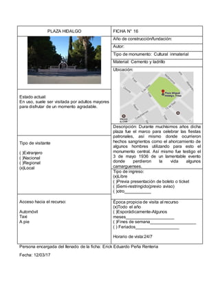PLAZA HIDALGO FICHA N° 16
Año de construcción/fundación:
Autor:
Tipo de monumento: Cultural inmaterial
Material: Cemento y ladrillo
Ubicación:
Estado actual:
En uso, suele ser visitada por adultos mayores
para disfrutar de un momento agradable.
Descripción: Durante muchísimos años dicha
plaza fue el marco para celebrar las fiestas
patronales, así mismo donde ocurrieron
hechos sangrientos como el ahorcamiento de
algunos hombres utilizando para esto el
monumento central. Así mismo fue testigo el
3 de mayo 1936 de un lamentable evento
donde perdieron la vida algunos
camarguenses.
Tipo de visitante
( )Extranjero
( )Nacional
( )Regional
(x)Local
Tipo de ingreso:
(x)Libre
( )Previa presentación de boleto o ticket
( )Semi-restringido(previo aviso)
( )otro___________
Acceso hacia el recurso:
Automóvil
Taxi
A pie
Época propicia de visita al recurso
(x)Todo el año
( )Esporádicamente-Algunos
meses____________________
( )Fines de semana___________________
( ) Feriados__________________
Horario de vista:24/7
Persona encargada del llenado de la ficha: Erick Eduardo Peña Renteria
Fecha: 12/03/17
 