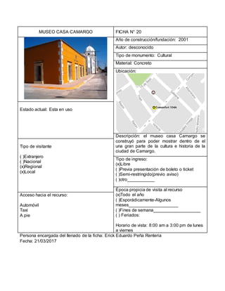 MUSEO CASA CAMARGO FICHA N° 20
Año de construcción/fundación: 2001
Autor: desconocido
Tipo de monumento: Cultural
Material: Concreto
Ubicación:
Estado actual: Esta en uso
Descripción: el museo casa Camargo se
construyó para poder mostrar dentro de el
una gran parte de la cultura e historia de la
ciudad de Camargo.
Tipo de visitante
( )Extranjero
( )Nacional
(x)Regional
(x)Local
Tipo de ingreso:
(x)Libre
( )Previa presentación de boleto o ticket
( )Semi-restringido(previo aviso)
( )otro___________
Época propicia de visita al recurso
(x)Todo el año
( )Esporádicamente-Algunos
meses____________________
( )Fines de semana___________________
( ) Feriados:
Horario de vista: 8:00 am a 3:00 pm de lunes
a viernes
Acceso hacia el recurso:
Automóvil
Taxi
A pie
Persona encargada del llenado de la ficha: Erick Eduardo Peña Renteria
Fecha: 21/03/2017
 