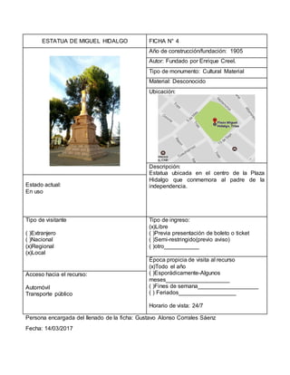 ESTATUA DE MIGUEL HIDALGO FICHA N° 4
Año de construcción/fundación: 1905
Autor: Fundado por Enrique Creel.
Tipo de monumento: Cultural Material
Material: Desconocido
Ubicación:
Descripción:
Estatua ubicada en el centro de la Plaza
Hidalgo que conmemora al padre de la
independencia.Estado actual:
En uso
Tipo de visitante
( )Extranjero
( )Nacional
(x)Regional
(x)Local
Tipo de ingreso:
(x)Libre
( )Previa presentación de boleto o ticket
( )Semi-restringido(previo aviso)
( )otro___________
Época propicia de visita al recurso
(x)Todo el año
( )Esporádicamente-Algunos
meses____________________
( )Fines de semana___________________
( ) Feriados__________________
Horario de vista: 24/7
Acceso hacia el recurso:
Automóvil
Transporte público
Persona encargada del llenado de la ficha: Gustavo Alonso Corrales Sáenz
Fecha: 14/03/2017
 