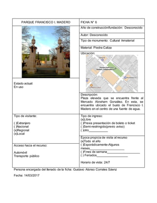 PARQUE FRANCISCO I. MADERO FICHA N° 6
Año de construcción/fundación: Desconocido
Autor: Desconocido
Tipo de monumento: Cultural Inmaterial
Material: Piedra Caliza
Ubicación:
Estado actual:
En uso
Descripción:
Plaza elevada que se encuentra frente al
Mercado Abraham González. En esta, se
encuentra ubicado el busto de Francisco I.
Madero en el centro de una fuente de agua.
Tipo de visitante:
( )Extranjero
( )Nacional
(x)Regional
(x)Local
Tipo de ingreso:
(x)Libre
( )Previa presentación de boleto o ticket
( )Semi-restringido(previo aviso)
( )otro___________
Época propicia de visita al recurso
(x)Todo el año
( )Esporádicamente-Algunos
meses____________________
( )Fines de semana___________________
( ) Feriados__________________
Horario de vista: 24/7
Acceso hacia el recurso:
Automóvil
Transporte público
Persona encargada del llenado de la ficha: Gustavo Alonso Corrales Sáenz
Fecha: 14/03/2017
 