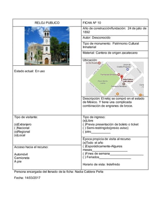 RELOJ PUBLICO FICHA Nº 10
Año de construcción/fundación: 24 de julio de
1892
Autor: Desconocido
Tipo de monumento: Patrimonio Cultural
Inmaterial
Material: Cantera de origen zacatecano
Ubicación:
Estado actual: En uso
Descripción: El reloj se compró en el estado
de México. Y tiene una complicada
combinación de engranes de broce.
Tipo de visitante:
(x)Extranjero
( )Nacional
(x)Regional
(x)Local
Tipo de ingreso:
(x)Libre
( )Previa presentación de boleto o ticket
( ) Semi-restringido(previo aviso)
( )otro___________
Época propicia de visita al recurso
(x)Todo el año
( )Esporádicamente-Algunos
meses____________________
( )Fines de semana___________________
( ) Feriados__________________
Horario de vista: Indefinido
Acceso hacia el recurso:
Automóvil
Camioneta
A pie
Persona encargada del llenado de la ficha: Nadia Caldera Peña
Fecha: 14/03/2017
 