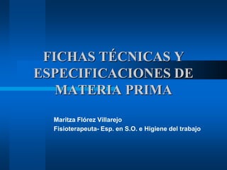 FICHAS TÉCNICAS Y
ESPECIFICACIONES DE
MATERIA PRIMA
Maritza Flórez Villarejo
Fisioterapeuta- Esp. en S.O. e Higiene del trabajo

 