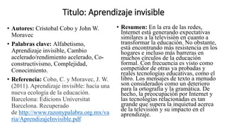Titulo: Aprendizaje invisible
• Autores: Cristobal Cobo y John W.
Moravec
• Palabras clave: Alfabetismo,
Aprendizaje invisible, Cambio
acelerado/rendimiento acelerado, Co-
constructivismo, Complejidad,
Conocimiento.
• Referencia: Cobo, C. y Moravec, J. W.
(2011). Aprendizaje invisible: hacia una
nueva ecología de la educación.
Barcelona: Edicions Universitat
Barcelona. Recuperado
de http://www.razonypalabra.org.mx/va
ria/AprendizajeInvisible.pdf
• Resumen: En la era de las redes,
Internet está generando expectativas
similares a la televisión en cuanto a
transformar la educación. No obstante,
está encontrando más resistencia en los
hogares e incluso más barreras en
muchos círculos de la educación
formal. Con frecuencia es visto como
competidor de otras ya probadas y
reales tecnologías educativas, como el
libro. Los mensajes de texto a menudo
son considerados como un deterioro
para la ortografía y la gramática. De
hecho, la preocupación por Internet y
las tecnologías relacionadas es tan
grande que supera la inquietud acerca
de la televisión y su impacto en el
aprendizaje.
 