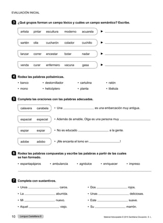 Material fotocopiable © 2015 Santillana Educación, S. L.
10 Lengua Castellana 6
3 ¿Qué grupos forman un campo léxico y cuáles un campo semántico? Escribe.
artista pintar escultura moderno acuarela ► 
sartén olla cucharón colador cuchillo ► 
lanzar correr encestar botar nadar ► 
venda curar enfermero vacuna gasa ► 
4 Rodea las palabras polisémicas.
• banco 	 • destornillador • cartulina 	 • ratón
• mono 	 • helicóptero 	 • planta 	 • libélula
5 Completa las oraciones con las palabras adecuadas.
calavera carabela • Una es una embarcación muy antigua.
espacial especial • Además de amable, Olga es una persona muy
espiar expiar • No es educado a la gente.
adobe adobo • ¡Me encanta el lomo en !
6 Rodea las palabras compuestas y escribe las palabras a partir de las cuales
se han formado.
• espantapájaros • ambulancia • agridulce • enriquecer • impreso
7 Completa con sustantivos.
• Unos caros. 	 • Dos rojos.
• La aburrida. • Unas deliciosas.
• Mi nuevo. • Este suave.
• Aquel viejo. • Su marrón.
EVALUACIÓN INICIAL
 