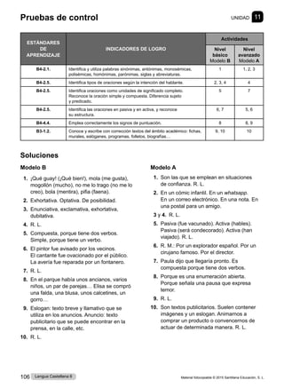 Material fotocopiable © 2015 Santillana Educación, S. L.
106 Lengua Castellana 6
Soluciones
Modelo B
1. ¡Qué guay! (¡Qué bien!), mola (me gusta),
mogollón (mucho), no me lo trago (no me lo
creo), bola (mentira), pifia (faena).
2. Exhortativa. Optativa. De posibilidad.
3. Enunciativa, exclamativa, exhortativa,
dubitativa.
4. R. L.
5. Compuesta, porque tiene dos verbos.
Simple, porque tiene un verbo.
6. El pintor fue avisado por los vecinos.
El cantante fue ovacionado por el público.
La avería fue reparada por un fontanero.
7. R. L.
8. En el parque había unos ancianos, varios
niños, un par de parejas… Elisa se compró
una falda, una blusa, unos calcetines, un
gorro…
9. Eslogan: texto breve y llamativo que se
utiliza en los anuncios. Anuncio: texto
publicitario que se puede encontrar en la
prensa, en la calle, etc.
10. R. L.
Modelo A
1. Son las que se emplean en situaciones
de confianza. R. L.
2. En un cómic infantil. En un whatsapp.
En un correo electrónico. En una nota. En
una postal para un amigo.
3 y 4. R. L.
5. Pasiva (fue vacunado). Activa (hables).
Pasiva (será condecorado). Activa (han
viajado). R. L.
6. R. M.: Por un explorador español. Por un
cirujano famoso. Por el director.
7. Paula dijo que llegaría pronto. Es
compuesta porque tiene dos verbos.
8. Porque es una enumeración abierta.
Porque señala una pausa que expresa
temor.
9. R. L.
10. Son textos publicitarios. Suelen contener
imágenes y un eslogan. Animarnos a
comprar un producto o convencernos de
actuar de determinada manera. R. L.
Pruebas de control UNIDAD 11
ESTÁNDARES
DE
APRENDIZAJE
INDICADORES DE LOGRO
Actividades
Nivel
básico
Modelo B
Nivel
avanzado
Modelo A
B4-2.1. Identifica y utiliza palabras sinónimas, antónimas, monosémicas,
polisémicas, homónimas, parónimas, siglas y abreviaturas.
1 1, 2, 3
B4-2.5. Identifica tipos de oraciones según la intención del hablante. 2, 3, 4 4
B4-2.5. Identifica oraciones como unidades de significado completo.
Reconoce la oración simple y compuesta. Diferencia sujeto
y predicado.
5 7
B4-2.5. Identifica las oraciones en pasiva y en activa, y reconoce
su estructura.
6, 7 5, 6
B4-4.4. Emplea correctamente los signos de puntuación. 8 8, 9
B3-1.2. Conoce y escribe con corrección textos del ámbito académico: fichas,
murales, eslóganes, programas, folletos, biografías…
9, 10 10
 