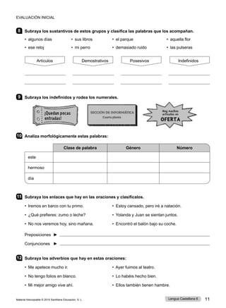 Material fotocopiable © 2015 Santillana Educación, S. L. 11
Lengua Castellana 6
8 Subraya los sustantivos de estos grupos y clasifica las palabras que los acompañan.
• algunos días • sus libros • el parque • aquella flor
• ese reloj • mi perro • demasiado ruido • las pulseras
9 Subraya los indefinidos y rodea los numerales.
10 Analiza morfológicamente estas palabras:
Clase de palabra Género Número
este
hermoso
día
11 Subraya los enlaces que hay en las oraciones y clasifícalos.
• Iremos en barco con tu primo. 	 • Estoy cansado, pero iré a natación.
• ¿Qué prefieres: zumo o leche? 	 • Yolanda y Juan se sientan juntos.
• No nos veremos hoy, sino mañana. 	 • Encontró el balón bajo su coche.
Preposiciones ► 
Conjunciones ► 
12 Subraya los adverbios que hay en estas oraciones:
• Me apetece mucho ir. • Ayer fuimos al teatro.
• No tengo folios en blanco. • Lo habéis hecho bien.
• Mi mejor amigo vive ahí. • Ellos también tienen hambre.
EVALUACIÓN INICIAL
Artículos Demostrativos Posesivos Indefinidos
 