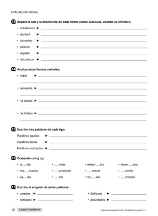Material fotocopiable © 2015 Santillana Educación, S. L.
12 Lengua Castellana 6
13 Separa la raíz y la desinencia de cada forma verbal. Después, escribe su infinitivo.
• bailábamos ► 
• plantará ► 
• comeríais ► 
• vivieran ► 
• viajaste ► 
• discutieron ► 
14 Analiza estas formas verbales:
• habló ► 

• pensaréis ► 

• ha escrito ► 

• recibisteis ► 

15 Escribe tres palabras de cada tipo.
Palabras agudas ► 
Palabras llanas ► 
Palabras esdrújulas ► 
16 Completa con g o j.
• te ido 	 • inete 	 • extran ero 	 • beren ena
• ima inación 	 • enialidad 	 • eneral 	 • emido
• va illa 	 • efe 	 • mu ido 	 • imnasio
17 Escribe el singular de estas palabras:
• paredes ► • disfraces ►
• antifaces ► • actividades ►
EVALUACIÓN INICIAL
 