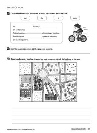 Material fotocopiable © 2015 Santillana Educación, S. L. 13
Lengua Castellana 6
18 Completa el texto con formas en primera persona de estos verbos:
ser
    
dar
    
ir
    
estar
Yo Rubén y
en sexto curso.
Todos los días al colegio en bicicleta.
Por las tardes clases de natación
en el polideportivo.
19 Escribe una oración que contenga punto y coma.

20 Observa el mapa y explica el recorrido que seguirías para ir del colegio al parque.
EVALUACIÓN INICIAL
 