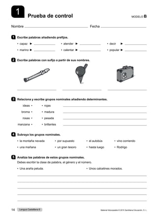 Material fotocopiable © 2015 Santillana Educación, S. L.
14 Lengua Castellana 6
1
Nombre Fecha
MODELO B
Prueba de control
1 Escribe palabras añadiendo prefijos.
• capaz ►    • atender ► • decir ►
• marino ►    • calentar ► • popular ►
2 Escribe palabras con sufijo a partir de sus nombres.
3 Relaciona y escribe grupos nominales añadiendo determinantes.
ideas • • rojas 	 
 	 broma • • madura 
rosas • • pesada 
manzana • • brillantes 
4 Subraya los grupos nominales.
• la montaña nevada • por supuesto • el autobús • vino corriendo
• una mañana • un gran tesoro 	 • hasta luego • Rodrigo
5 Analiza las palabras de estos grupos nominales.
Debes escribir la clase de palabra, el género y el número.
• Una araña peluda. • Unos calcetines morados.
 
