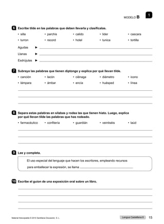 Material fotocopiable © 2015 Santillana Educación, S. L. 15
Lengua Castellana 6
1
MODELO B
6 Escribe tilde en las palabras que deben llevarla y clasifícalas.
• silla 	 • parchis 	 • calido 	 • lider 	 • cascara
• turron 	 • record 	 • hotel 	 • tunica • tortilla
Agudas ► 
Llanas ► 
Esdrújulas ► 
7 Subraya las palabras que tienen diptongo y explica por qué llevan tilde.
• canción 	 • lacón 	 • ciénaga 	 • diámetro • icono
• lámpara 	 • ámbar 	 • encía 	 • huésped 	 • línea
8 Separa estas palabras en sílabas y rodea las que tienen hiato. Luego, explica
por qué llevan tilde las palabras que has rodeado.
• farmacéutico 	 • confitería 	 • guardián 	 • veintiséis • laúd
9 Lee y completa.
El uso especial del lenguaje que hacen los escritores, empleando recursos
para embellecer la expresión, se llama
10 Escribe el guion de una exposición oral sobre un libro.
 