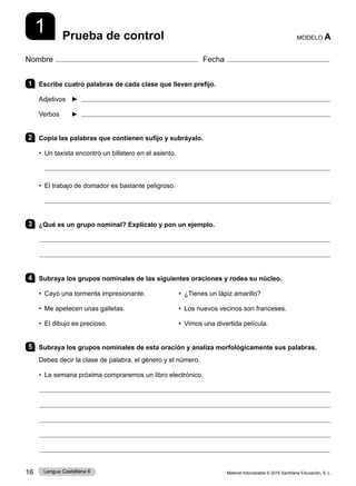 Material fotocopiable © 2015 Santillana Educación, S. L.
16 Lengua Castellana 6
1
Nombre Fecha
Prueba de control MODELO A
1 Escribe cuatro palabras de cada clase que lleven prefijo.
Adjetivos ► 
Verbos ► 
2 Copia las palabras que contienen sufijo y subráyalo.
• Un taxista encontró un billetero en el asiento.
• El trabajo de domador es bastante peligroso.
3 ¿Qué es un grupo nominal? Explícalo y pon un ejemplo.
4 Subraya los grupos nominales de las siguientes oraciones y rodea su núcleo.
• Cayó una tormenta impresionante. • ¿Tienes un lápiz amarillo?  
• Me apetecen unas galletas. • Los nuevos vecinos son franceses.
• El dibujo es precioso. • Vimos una divertida película.
5 Subraya los grupos nominales de esta oración y analiza morfológicamente sus palabras.
Debes decir la clase de palabra, el género y el número.
• 
La semana próxima compraremos un libro electrónico.
 